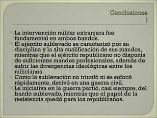 La intervención militar extranjera fue fundamental en ambos bandos. El ejército sublevado se caracterizó por su disciplina y la alta cualificación de sus mandos, mientras que el ejército republicano no disponía de suficientes mandos profesionales, además de sufrir las divergencias ideológicas entre los milicianos. Como la sublevación no triunfó ni se sofocó rápidamente, derivó en una guerra civil. La iniciativa en la guerra partió, casi siempre, del bando sublevado, mientras que el papel de la resistencia quedó para los republicanos. 