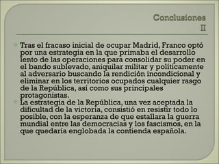 Tras el fracaso inicial de ocupar Madrid, Franco optó por una estrategia en la que primaba el desarrollo lento de las operaciones para consolidar su poder en el bando sublevado, aniquilar militar y políticamente al adversario buscando la rendición incondicional y eliminar en los territorios ocupados cualquier rasgo de la República, así como sus principales protagonistas. La estrategia de la República, una vez aceptada la dificultad de la victoria, consistió en resistir todo lo posible, con la esperanza de que estallara la guerra mundial entre las democracias y los fascismos, en la que quedaría englobada la contienda española. 