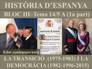 HISTÒRIA D’ESPANYA 
BLOC III–Tema 14/5 A (1a part) 
Edat contemporània 
LA TRANSICIÓ (1975-1982) I LA DEMOCRÀCIA (1982-1996-2015)  