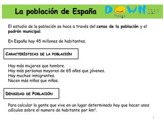 La población de España
 El estudio de la población se hace a través del censo de la población y el
 padrón municipal.

 En España hay 45 millones de habitantes.


CARACTERÍSTICAS DE LA POBLACIÓN

 Hay más mujeres que hombre.
 Hay más personas mayores de 65 años que jóvenes.
 Hay muchos inmigrantes.
 Nacen más niños que niñas.


DENSIDAD DE POBLACIÓN

 Para calcular la gente que vive en un lugar determinado hay que hacer unos
 cálculos sobre el numero de habitante por km2.
                                                                              2
 