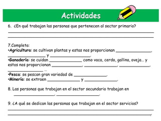 6. ¿En qué trabajan las personas que pertenecen al sector primario?
__________________________________________________________
__________________________________________________________

7.Completa:
•Agricultura: se cultivan plantas y estas nos proporcionan ______________,
_______________ y ________________.
•Ganadería: se cuidan _____________ como vaca, cerdo, gallina, oveja… y
estos nos proporcionan ____________, _____________, ____________,
______________ …
•Pesca: se pescan gran variedad de _____________.
•Minería: se extraen _____________ y _____________.

8. Las personas que trabajan en el sector secundario trabajan en
    ________________, _________________.

9. ¿A qué se dedican las personas que trabajan en el sector servicios?
__________________________________________________________
_________________________________________________________.             7
 