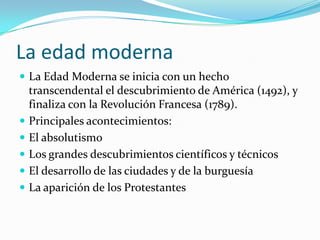 La edad moderna
 La Edad Moderna se inicia con un hecho
transcendental el descubrimiento de América (1492), y
finaliza con la Revolución Francesa (1789).
 Principales acontecimientos:
 El absolutismo
 Los grandes descubrimientos científicos y técnicos
 El desarrollo de las ciudades y de la burguesía
 La aparición de los Protestantes
 