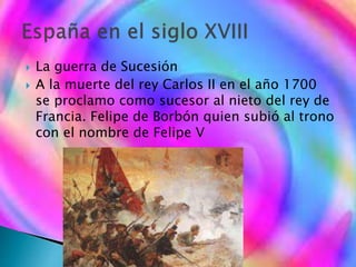  La guerra de Sucesión
 A la muerte del rey Carlos II en el año 1700
se proclamo como sucesor al nieto del rey de
Francia. Felipe de Borbón quien subió al trono
con el nombre de Felipe V
 