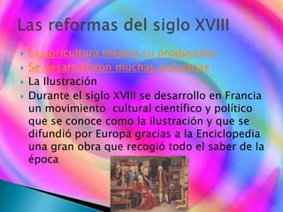 La agricultura mejoro su producción
 Se desarrollaron muchas industrias
 La Ilustración
 Durante el siglo XVIII se desarrollo en Francia
un movimiento cultural científico y político
que se conoce como la ilustración y que se
difundió por Europa gracias a la Enciclopedia
una gran obra que recogió todo el saber de la
época
 