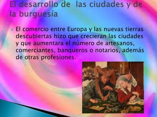 El comercio entre Europa y las nuevas tierras
descubiertas hizo que crecieran las ciudades
y que aumentara el número de artesanos,
comerciantes, banqueros o notarios, además
de otras profesiones.
 