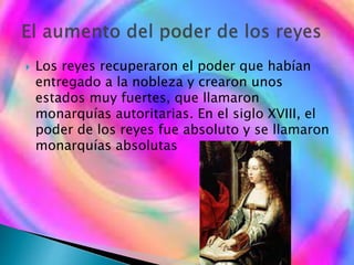  Los reyes recuperaron el poder que habían
entregado a la nobleza y crearon unos
estados muy fuertes, que llamaron
monarquías autoritarias. En el siglo XVIII, el
poder de los reyes fue absoluto y se llamaron
monarquías absolutas
 