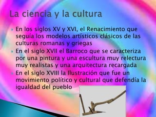  En los siglos XV y XVI, el Renacimiento que
seguía los modelos artísticos clásicos de las
culturas romanas y griegas
 En el siglo XVII el Barroco que se caracteriza
por una pintura y una escultura muy relectura
muy realistas y una arquitectura recargada
 En el siglo XVIII la Ilustración que fue un
movimiento político y cultural que defendía la
igualdad del pueblo
 