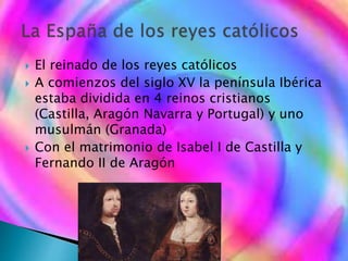  El reinado de los reyes católicos
 A comienzos del siglo XV la península Ibérica
estaba dividida en 4 reinos cristianos
(Castilla, Aragón Navarra y Portugal) y uno
musulmán (Granada)
 Con el matrimonio de Isabel I de Castilla y
Fernando II de Aragón
 
