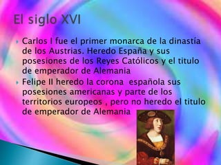 Carlos I fue el primer monarca de la dinastía
de los Austrias. Heredo España y sus
posesiones de los Reyes Católicos y el titulo
de emperador de Alemania
 Felipe II heredo la corona española sus
posesiones americanas y parte de los
territorios europeos , pero no heredo el titulo
de emperador de Alemania
 