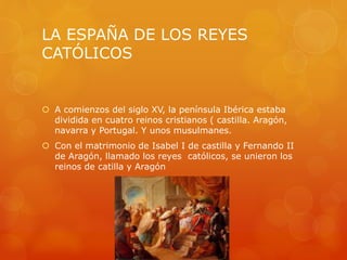 LA ESPAÑA DE LOS REYES
CATÓLICOS
 A comienzos del siglo XV, la península Ibérica estaba
dividida en cuatro reinos cristianos ( castilla. Aragón,
navarra y Portugal. Y unos musulmanes.
 Con el matrimonio de Isabel I de castilla y Fernando II
de Aragón, llamado los reyes católicos, se unieron los
reinos de catilla y Aragón
 