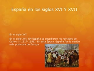España en los siglos XVI Y XVII
En el siglo XVI
En el siglo XVI, EN España se sucedieron los reinados de
Carlos I ( 1517-1556). En esta Época, España fue la nación
más poderosa de Europa.
 