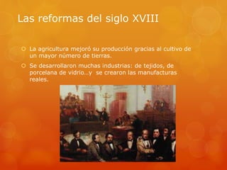 Las reformas del siglo XVIII
 La agricultura mejoró su producción gracias al cultivo de
un mayor número de tierras.
 Se desarrollaron muchas industrias: de tejidos, de
porcelana de vidrio…y se crearon las manufacturas
reales.
 