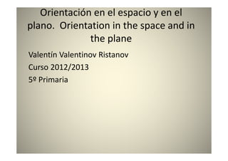 Orientación en el espacio y en el
plano. Orientation in the space and in
the plane
Valentín Valentinov Ristanov
Curso 2012/2013
5º Primaria
 