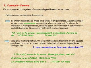 3. Correcció d’errors
Els errors que es corregeixen són errors d’aparellaments entre bases.

  Existeixen dos mecanismes de correcció.

        El primer mecanisme es troba en la pròpia ADN polimerasa. Aquest enzim pot
        actuar com a exonucleasa, reconeixent els errors que pot fer durant la
        duplicació. L’ADN polimerasa, abans de posar un nou nucleòtid, comprova si el
        nucleòtid anterior és correcte, rectificant-lo si és necessari.

        Tot i així, hi ha errors. Aproximadament la freqüència d’errors és
        de.... 1/10·106 bases.............És molt ???

       Complexes multienzimàtics:. Un cop sintetitzada un fragment d’ADN, aquests
       complexes recorren les noves cadenes detectant els errors d’aparellament i
       corregint-los
                              I com es reconeixen les bases que són errònies???


        ...I Tot i així, encara hi ha errors. Menys que abans, això si !!
        El sistema no és infalible!! (Això és bo ????)
        La freqüència d’errors baixa fins a.... 1/10 000·106 bases
 