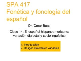 SPA 417
Fonética y fonología del
español
1. Introducción
2. Rasgos dialectales variables
Dr. Omar Beas
Clase 14: El español hispanoamericano:
variación dialectal y sociolinguística
 