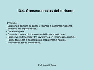 13.4. Consecuencias del turismo •  Positivas: –  Equilibra la balanza de pagos y financia el desarrollo nacional. –  Beneficia las exportaciones. –  Genera empleo. –  Fomenta el desarrollo de otras actividades económicas. –  Promueve el desarrollo y las inversiones en regiones más pobres. –  Puede favorecer la conservación del patrimonio natural. –  Rejuvenece zonas envejecidas. 