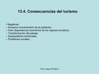 13.4. Consecuencias del turismo •  Negativas: –  Excesiva concentración de la población. –  Gran dependencia económica de los ingresos turísticos. –  Transformación del paisaje. –  Desequilibrios territoriales. –  Problemas sociales.  