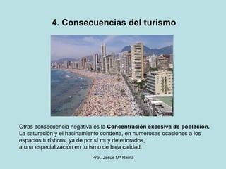 4. Consecuencias del turismo Otras consecuencia negativa es la  Concentración excesiva de población.  La saturación y el hacinamiento condena, en numerosas ocasiones a los espacios turísticos, ya de por sí muy deteriorados,  a una especialización en turismo de baja calidad. 
