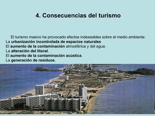 4. Consecuencias del turismo El turismo masivo ha provocado efectos indeseables sobre el medio ambiente: La  urbanización incontrolada de espacios naturales El  aumento de la contaminación  atmosférica y del agua. La  alteración del litoral . El  aumento de la contaminación acústica . La  generación de residuos . 