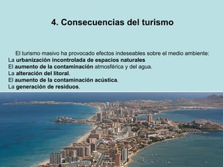 4. Consecuencias del turismo El turismo masivo ha provocado efectos indeseables sobre el medio ambiente: La  urbanización incontrolada de espacios naturales El  aumento de la contaminación  atmosférica y del agua. La  alteración del litoral . El  aumento de la contaminación acústica . La  generación de residuos . 