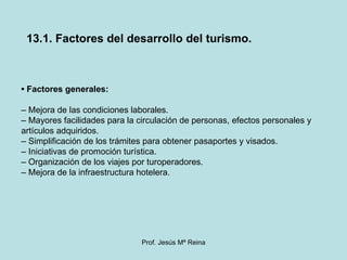 •  Factores generales: –  Mejora de las condiciones laborales. –  Mayores facilidades para la circulación de personas, efectos personales y artículos adquiridos. –  Simplificación de los trámites para obtener pasaportes y visados. –  Iniciativas de promoción turística. –  Organización de los viajes por turoperadores. –  Mejora de la infraestructura hotelera. 13.1. Factores del desarrollo del turismo. 