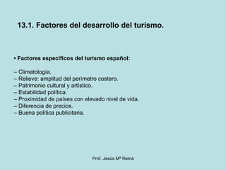 •  Factores específicos del turismo español: –  Climatología. –  Relieve: amplitud del perímetro costero. –  Patrimonio cultural y artístico. –  Estabilidad política. –  Proximidad de países con elevado nivel de vida. –  Diferencia de precios. –  Buena política publicitaria. 13.1. Factores del desarrollo del turismo. 