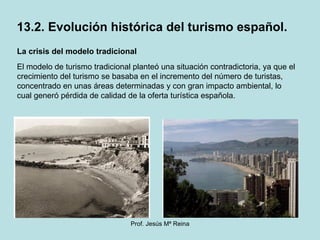 La crisis del modelo tradicional El modelo de turismo tradicional planteó una situación contradictoria, ya que el crecimiento del turismo se basaba en el incremento del número de turistas, concentrado en unas áreas determinadas y con gran impacto ambiental, lo cual generó pérdida de calidad de la oferta turística española. 13.2. Evolución histórica del turismo español. 