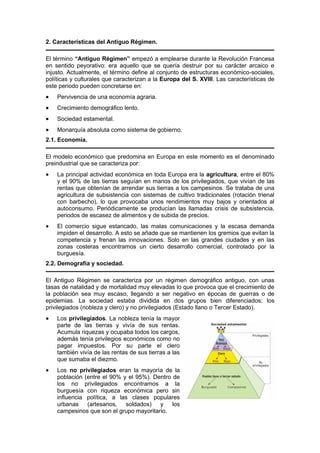 2. Características del Antiguo Régimen.
El término “Antiguo Régimen” empezó a emplearse durante la Revolución Francesa
en sentido peyorativo: era aquello que se quería destruir por su carácter arcaico e
injusto. Actualmente, el término define al conjunto de estructuras económico-sociales,
políticas y culturales que caracterizan a la Europa del S. XVIII. Las características de
este periodo pueden concretarse en:
• Pervivencia de una economía agraria.
• Crecimiento demográfico lento.
• Sociedad estamental.
• Monarquía absoluta como sistema de gobierno.
2.1. Economía.
El modelo económico que predomina en Europa en este momento es el denominado
preindustrial que se caracteriza por:
• La principal actividad económica en toda Europa era la agricultura, entre el 80%
y el 90% de las tierras seguían en manos de los privilegiados, que vivían de las
rentas que obtenían de arrendar sus tierras a los campesinos. Se trataba de una
agricultura de subsistencia con sistemas de cultivo tradicionales (rotación trienal
con barbecho), lo que provocaba unos rendimientos muy bajos y orientados al
autoconsumo. Periódicamente se producían las llamadas crisis de subsistencia,
periodos de escasez de alimentos y de subida de precios.
• El comercio sigue estancado, las malas comunicaciones y la escasa demanda
impiden el desarrollo. A esto se añade que se mantienen los gremios que evitan la
competencia y frenan las innovaciones. Solo en las grandes ciudades y en las
zonas costeras encontramos un cierto desarrollo comercial, controlado por la
burguesía.
2.2. Demografía y sociedad.
El Antiguo Régimen se caracteriza por un régimen demográfico antiguo, con unas
tasas de natalidad y de mortalidad muy elevadas lo que provoca que el crecimiento de
la población sea muy escaso, llegando a ser negativo en épocas de guerras o de
epidemias. La sociedad estaba dividida en dos grupos bien diferenciados: los
privilegiados (nobleza y clero) y no privilegiados (Estado llano o Tercer Estado).
• Los privilegiados. La nobleza tenía la mayor
parte de las tierras y vivía de sus rentas.
Acumula riquezas y ocupaba todos los cargos,
además tenía privilegios económicos como no
pagar impuestos. Por su parte el clero
también vivía de las rentas de sus tierras a las
que sumaba el diezmo.
• Los no privilegiados eran la mayoría de la
población (entre el 90% y el 95%). Dentro de
los no privilegiados encontramos a la
burguesía con riqueza económica pero sin
influencia política, a las clases populares
urbanas (artesanos, soldados) y los
campesinos que son el grupo mayoritario.
 