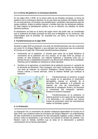 2.3. La forma del gobierno, la monarquía absoluta.
En los siglos XVII y XVIII, en la mayor parte de los Estados europeos, la forma de
gobierno era la monarquía absoluta, en la que todos los poderes del Estado residían
en una sola persona, el monarca, que dictaba leyes, nombraba a las personas para los
cargos públicos, dirigía la política exterior y tomaba todo tipo de decisiones políticas.
En este sistema la participación política no es un derecho: los súbditos no tienen
derechos políticos.
El absolutismo se basa en la teoría del origen divino del poder real: se consideraba
que la soberanía (el poder) procedía de Dios que la delegaba en los monarcas, sólo
responsables ante la divinidad. Su autoridad era, por tanto, al menos en teoría,
indiscutible.
3. Transformaciones en el siglo XVIII
Durante el siglo XVIII se producen una serie de transformaciones que van a terminar
por poner fin al Antiguo Régimen y que anticipan las revoluciones que se producirán
en Europa en el siglo XIX. Entre estas transformaciones destacan:
• Crecimiento de la población, si durante gran parte de la Edad Moderna el
crecimiento de la población era muy escaso, en el siglo XVIII se produjo un
cambio en esta tendencia. Las mejoras higiénicas y sanitarias junto con un
periodo de paz y estabilidad provocaron una disminución drástica de la mortalidad,
mientras que la natalidad se mantenía en cifras elevadas.
• Cambios en la agricultura, el crecimiento de la población provocó un aumento de
la demanda de alimentos. Para conseguir una mayor producción se introdujeron
una serie de mejoras: se roturaron (trabajaron nuevas tierras), se introducen
nuevos cultivos y nuevas técnicas, como el sistema Norfolk que sustituye al
barbecho.
• Transformaciones el comercio, al igual
que sucede en la agricultura el crecimiento
demográfico supone un aumento de la
demanda. Para satisfacer a la población se
mejoran las vías de comunicación, se
desarrolla la navegación fluvial y se favoreció
el crecimiento del transporte marítimo.
Destaca el comercio triangular.
• Transformaciones en la artesanía, el
sistema gremial no era capaz de dar respuesta
a la demandas y es sustituido por nuevos
modos de producción como las manufacturas
reales o el domestic system.
4. La Ilustración.
La Ilustración fue un movimiento de carácter intelectual desarrollado en Europa en el
siglo XVIII, que cuestionó todos los principios del Antiguo Régimen. Los antecedentes
de este movimiento lo encontramos en dos pensadores ingleses, Locke y Newton. El
primero criticó el absolutismo y por primera vez planteó la división de poderes. Con
Newton nació el método científico que se basa en la observación y posterior
comprobación de los hechos planteados.
 