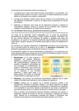 Los principios de la Ilustración pueden concretarse en:
• La defensa de la razón como fuente de todo conocimiento, ni la autoridad, ni la
tradición podían sustituir a la razón, y todo lo que no fuese entendido por la razón
debía ser rechazado como engaño o superstición.
• La base de la felicidad, objetivo último del ser humano, es el conocimiento, por
ello defendían la educación y creían en la mejora de las condiciones de vida de
los hombres.
• Defienden la tolerancia como base de las relaciones humanas y criticaron la
intransigencia religiosa. Aunque la mayoría de los ilustrados eran creyentes,
negaban la superioridad de una religión sobre las demás.
4.1. Los filósofos de las luces, pensamiento económico y político.
Las ideas de la Ilustración fueron propagadas por un grupo de pensadores
principalmente franceses: Montesquieu, Voltaire, Diderot, Rosseau, D’Alembert, etc.
En sus escritos defienden los principios de libertad e igualdad para todos los
ciudadanos y se oponen a la sociedad estamental argumentando que las personas
nacen libres e iguales, apoyaron la movilidad social según la valía y la inteligencia de
cada uno.
En economía, los ilustrados defendieron la fisocracia, que afirma que la agricultura
era la principal fuente de riqueza de un país y el liberalismo económico, que
defiende la propiedad privada y la libertad de comercio e industria.
El pensamiento político se opone radicalmente al absolutismo y es la base de una
nueva doctrina política que conocemos con el nombre de liberalismo político. Entre los
principales filósofos ilustrados debemos destacar:
• Montesquieu, en su obra propone la
separación de poderes (ejecutivo,
legislativo y judicial) que será la base
del constitucionalismo. Distinguió tres
poderes: el legislativo, representado en
una Asamblea de representantes del
pueblo o Parlamento, cuya función es
hacer las leyes; el ejecutivo que reside
en el soberano y sus ministros
(gobierno) y aplica esas leyes; y el
poder judicial que reside en tribunales
independientes y juzga según las leyes.
• Rousseau, que anticipa las tendencias democráticas, defiende que el poder
reside en el pueblo que mediante su voto lo delega en el gobierno.
• Voltaire, destacó por su defensa de la libertad económica, política y de
pensamiento, criticando el fanatismo religioso y de forma especial a la Iglesia
Católica, a la que responsabilizaba de la ignorancia e intolerancia que imperaban
en la sociedad. En sus obras señala la necesidad de que exista un parlamento
que limite el poder del rey y un sistema fiscal que no recayese solo en el pueblo.
Para la difusión del pensamiento ilustrado resultaron esenciales los salones y
academias, lugares de reunión en los que se exponían y discutían las nuevas
ideas. Además de la Enciclopedia impulsada por Diderot y D’Alembert, que
pretendía reunir todos los conocimientos de la época basados en la razón.
 