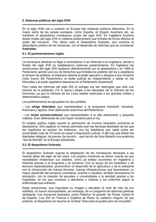 5. Sistemas políticos del siglo XVIII
En el siglo XVIII van a coexistir en Europa tres sistemas políticos diferentes. En la
mayor parte de los países europeos, como España, el Imperio Austríaco etc, se
mantiene el absolutismo monárquico propio del siglo XVII. En Inglaterra funciona
desde finales del siglo XVII un sistema parlamentario que limitaba de forma efectiva el
poder del monarca. Por último está el Despotismo Ilustrado, que combina el
absolutismo político de los monarcas, con el desarrollo de reformas que se consideran
ilustradas.
5.1. El parlamentarismo inglés.
La monarquía absoluta no llegó a consolidarse ni en Holanda ni en Inglaterra, donde a
finales del siglo XVII se establecieron sistemas parlamentarios. En Inglaterra las
revoluciones del siglo XVII acabaron definitivamente con el absolutismo y en 1689 el
Parlamento aprobó una Ley de Derechos que limitaba los poderes del rey y establecía
la división de poderes: el soberano ostenta el poder ejecutivo y designa a sus ministros
(visto bueno del Parlamento); el poder judicial es independiente y reside en los
tribunales y el poder legislativo descansa en el Parlamento (bicameral).
Pero hasta las reformas del siglo XIX el sufragio era tan restringido que sólo una
minoría de la población (15 % aprox.) elegía a los diputados de la Cámara de los
Comunes, ya que la Cámara de los Lores estaba reservada a los grandes nobles y
determinados cargos.
Los parlamentarios se agrupaban en dos partidos:
- Los whigs (liberales) que representaban a la burguesía mercantil, industrial,
financiera y agraria. Eran defensores acérrimos del Parlamento.
- Los tories (conservadores) que representaban a la alta aristocracia y pequeña
nobleza. Eran defensores de una mayor iniciativa para el rey.
El modelo político inglés suscitó la admiración de muchos ilustrados contrarios al
absolutismo. Otro aspecto no menos admirado eran las famosas libertades de las que
tan orgullosos se sentían los británicos, una ley establecía que nadie podía ser
encarcelado más de 72 horas sin pasar a disposición judicial. A ello hay que añadir las
libertades religiosa, de prensa, de reunión... que hacían de Gran Bretaña una auténtica
“isla de libertad” en la Europa absolutista.
5.2. El despotismo ilustrado.
El despotismo ilustrado supone la adaptación de las monarquías absolutas a las
nuevas ideas del siglo de las luces. Los propios monarcas se dieron cuenta de que
necesitaban modernizar sus estados, como ya estaba ocurriendo en Inglaterra y
Holanda gracias a la burguesía y el comercio. Con el apoyo de los ilustrados y de
técnicos especializados, promovieron el desarrollo de la agricultura y de la artesanía
con la introducción de nuevas técnicas, nuevas infraestructuras que favorecieran un
mayor desarrollo del comercio (carreteras, puertos o canales)- también favorecieron la
educación, con la creación de escuelas y universidades o la sanidad gracias a los
hospitales, en los que comenzó a atenderse y tratarse a los enfermos según la
enfermedad que sufrieran.
Estas actuaciones, que mejoraban su imagen y elevaban el nivel de vida de sus
súbditos, no fueron acompañadas, sin embargo, de un programa de reformas políticas
semejante. Los monarcas ilustrados, como Federico “el grande” de Prusia, Carlos III
de España, Luis XVI en Francia o Catalina de Rusia no cedieron ninguno de sus
poderes, el despotismo se resume en la frese “todo para el pueblo pero sin el pueblo”
 