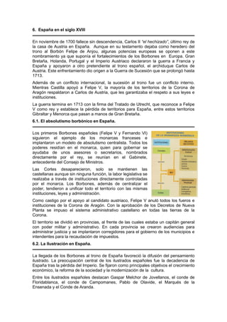 6. España en el siglo XVIII
En noviembre de 1700 fallece sin descendencia, Carlos II “el hechizado”, último rey de
la casa de Austria en España. Aunque en su testamento dejaba como heredero del
trono al Borbón Felipe de Anjou, algunas potencias europeas se oponen a este
nombramiento ya que suponía el fortalecimientos de los Borbones en Europa. Gran
Bretaña, Holanda, Portugal y el Imperio Austriaco declararon la guerra a Francia y
España y apoyaron a otro pretendiente al trono español, el archiduque Carlos de
Austria. Este enfrentamiento dio origen a la Guerra de Sucesión que se prolongó hasta
1713.
Además de un conflicto internacional, la sucesión al trono fue un conflicto interno.
Mientras Castilla apoyó a Felipe V, la mayoría de los territorios de la Corona de
Aragón respaldaron a Carlos de Austria, que les garantizaba el respeto a sus leyes e
instituciones.
La guerra termina en 1713 con la firma del Tratado de Utrecht, que reconoce a Felipe
V como rey y establece la pérdida de territorios para España, entre estos territorios
Gibraltar y Menorca que pasan a manos de Gran Bretaña.
6.1. El absolutismo borbónico en España.
Los primeros Borbones españoles (Felipe V y Fernando VI)
siguieron el ejemplo de los monarcas franceses e
implantaron un modelo de absolutismo centralista. Todos los
poderes residían en el monarca, quien para gobernar se
ayudaba de unos asesores o secretarios, nombrados
directamente por el rey, se reunían en el Gabinete,
antecedente del Consejo de Ministros.
Las Cortes desaparecieron, solo se mantienen las
castellanas aunque sin ninguna función, la labor legislativa se
realizaba a través de instituciones directamente controladas
por el monarca. Los Borbones, además de centralizar el
poder, tendieron a unificar todo el territorio con las mismas
instituciones, leyes y administración.
Como castigo por el apoyo al candidato austriaco, Felipe V anuló todos los fueros e
instituciones de la Corona de Aragón. Con la aprobación de los Decretos de Nueva
Planta se impuso el sistema administrativo castellano en todas las tierras de la
Corona.
El territorio se dividió en provincias, al frente de las cuales estaba un capitán general
con poder militar y administrativo. En cada provincia se crearon audiencias para
administrar justicia y se implantaron corregidores para el gobierno de los municipios e
intendentes para la recaudación de impuestos.
6.2. La Ilustración en España.
La llegada de los Borbones al trono de España favoreció la difusión del pensamiento
ilustrado. La preocupación central de los ilustrados españoles fue la decadencia de
España tras la pérdida del Imperio. Se fijaron como principales objetivos el crecimiento
económico, la reforma de la sociedad y la modernización de la cultura.
Entre los ilustrados españoles destacan Gaspar Melchor de Jovellanos, el conde de
Floridablanca, el conde de Campomanes, Pablo de Olavide, el Marqués de la
Ensenada y el Conde de Aranda.
 