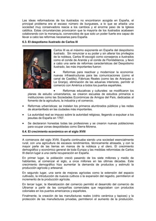 Las ideas reformadoras de los ilustrados no encontraron acogida en España, el
principal problema era el escaso número de burgueses, a lo que se añadía una
sociedad muy conservadora reacia a los cambios y el enorme peso de la Iglesia
católica. Estas circunstancias provocaron que la mayoría de los ilustrados acabasen
colaborando con la monarquía, convencidos de que solo un poder fuerte era capaz de
llevar a cabo las reformas necesarias para España.
6.3. El despotismo ilustrado de Carlos III
Carlos III es el máximo exponente en España del despotismo
ilustrado. Sin renunciar a su poder y sin alterar los privilegios
de la nobleza, Carlos III escogió como consejeros a ilustrados
como el conde de Aranda y el conde de Floridablanca, y llevó
a cabo una serie de reformas características del Despotismo
ilustrado, las más importantes fueron:
• Reformas para reactivar y modernizar la economía:
nuevas infraestructuras para las comunicaciones (como el
canal de Castilla), Fábricas Reales (como las de Aranjuez o
La Granja), eliminación de las aduanas interiores, permitir el
comercio con América a todos los puertos españoles.
• Reformas educativas y culturales: se modificaron los
planes de estudio universitarios, se crearon escuelas de estudios primarios e
instituciones como las Sociedades Económicas de Amigos del País, dedicadas al
fomento de la agricultura, la industria y el comercio.
• Reformas urbanísticas: se instalan los primeros alumbrados públicos y las redes
de alcantarillado en las ciudades más importantes.
• La autoridad real se impuso sobre la autoridad religiosa, llegando a expulsar a los
jesuitas de España en 1767.
• Se declararon honestas todas las profesiones y se crearon nuevas poblaciones
para ocupar zonas despobladas como Sierra Morena.
6.4. El crecimiento económico en el siglo XVIII
A comienzos del siglo XVIII, España continuaba siendo una sociedad esencialmente
rural, con una agricultura de escasos rendimientos, técnicamente atrasada, y con la
mayor parte de las tierras en manos de la nobleza y el clero. El crecimiento
demográfico y económico general de toda Europa y las medidas reformistas de Carlos
III dieron lugar a una cierta recuperación en España.
En primer lugar, la población creció pasando de los siete millones y medio de
habitantes, al comenzar el siglo, a once millones en las últimas décadas. Este
crecimiento demográfico hizo aumentar la demanda de productos y estimuló la
producción agrícola y artesanal.
En segundo lugar, una serie de mejoras agrícolas como la extensión del espacio
cultivado, la introducción de nuevos cultivos o la expansión del regadío, permitieron el
incremento de la producción agrícola.
En tercer lugar, la liberalización del comercio permitió el desarrollo del comercio de
Ultramar a partir de las compañías comerciales que negociaban con productos
coloniales en los puertos americanos y españoles.
Finalmente, la creación de las manufacturas reales (vidrio cerámica y tapices) y la
protección de las manufacturas privadas, permitieron el aumento de la producción.
 