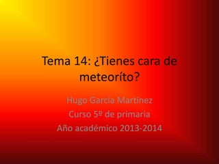 Tema 14: ¿Tienes cara de
meteoríto?
Hugo García Martínez
Curso 5º de primaria
Año académico 2013-2014
 