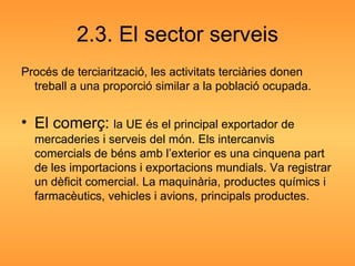 2.3. El sector serveis Procés de terciarització, les activitats terciàries donen treball a una proporció similar a la població ocupada. El comerç:  la UE és el principal exportador de mercaderies i serveis del món. Els intercanvis  comercials de béns amb l’exterior es una cinquena part de les importacions i exportacions mundials. Va registrar un dèficit comercial. La maquinària, productes químics i farmacèutics, vehicles i avions, principals productes. 