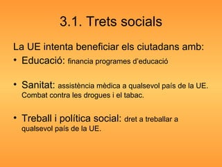 3.1. Trets socials La UE intenta beneficiar els ciutadans amb: Educació:  financia programes d’educació Sanitat:  assistència mèdica a qualsevol país de la UE. Combat contra les drogues i el tabac. Treball i política social:  dret a treballar a qualsevol país de la UE. 