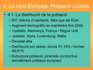 4. La Unió Europea: Població i ciutats 4.1. La distribució de la població 501 milions d’habitants. Més que els EUA Augment demogràfic es mantindrà fins 2040 +poblats: Alemanya, França i Regne Unit -poblats: Xipre, Luxemburg, Malta Densitat alta Distribució per sexes: dones 51,19% i homes 48,81% Estructura població: piràmide contractiva (envelliment població europea) 