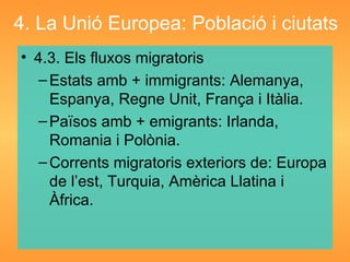 4. La Unió Europea: Població i ciutats 4.3. Els fluxos migratoris Estats amb + immigrants: Alemanya, Espanya, Regne Unit, França i Itàlia. Països amb + emigrants: Irlanda, Romania i Polònia. Corrents migratoris exteriors de: Europa de l’est, Turquia, Amèrica Llatina i Àfrica. 