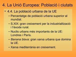 4. La Unió Europea: Població i ciutats 4.4. La població urbana de la UE Percentatge de població urbana superior al mundial. S.XIX: gran creixement per la industrialització i l’èxode rural. Nuclis urbans més importants de la UE: Londres i París. Banana blava : gran xarxa urbana que domina la UE. Xarxa mediterrània en creixement. 