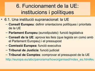 6. Funcionament de la UE: institucions i polítiques 6.1. Una institució supranacional: la UE Consell Europeu : definir orientacions polítiques i prioritats de la UE Parlament Europeu  (eurodiputats): funció legislativa Consell de la UE : aprova les lleis (que legisla en comú amb el Parlament Europeu) i el pressupost Comissió Europea : funció executiva Tribunal de Justícia : funció judicial Tribunal de Comptes : comprovar el pressupost de la UE http://europa.eu/abc/panorama/howorganised/index_es.htm#europeancouncil 