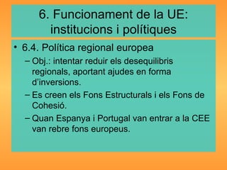 6. Funcionament de la UE: institucions i polítiques 6.4. Política regional europea Obj.: intentar reduir els desequilibris regionals, aportant ajudes en forma d’inversions. Es creen els Fons Estructurals i els Fons de Cohesió. Quan Espanya i Portugal van entrar a la CEE van rebre fons europeus. 