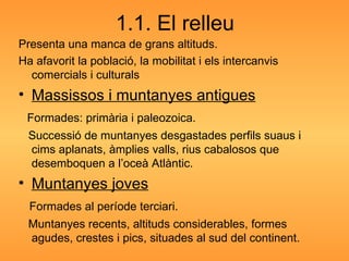 1.1. El relleu Presenta una manca de grans altituds. Ha afavorit la població, la mobilitat i els intercanvis comercials i culturals Massissos i muntanyes antigues Formades: primària i paleozoica. Successió de muntanyes desgastades perfils suaus i cims aplanats, àmplies valls, rius cabalosos que desemboquen a l’oceà Atlàntic. Muntanyes joves Formades al període terciari. Muntanyes recents, altituds considerables, formes agudes, crestes i pics, situades al sud del continent. 