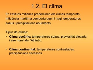 1.2. El clima En l’atituds mitjanes predominen els climes temperats. Influència marítima comporta que hi hagi temperatures suaus i precipitacions abundants. Tipus de climes: Clima oceànic:  temperatures suaus, pluviositat elevada i aire humit de l’Atlàntic. Clima continental:  temperatures contrastades, precipitacions escasses. 