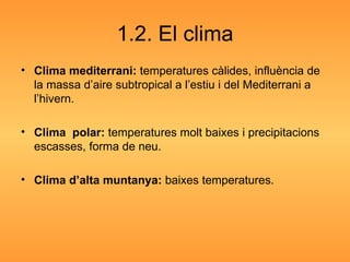 1.2. El clima Clima mediterrani:  temperatures càlides, influència de la massa d’aire subtropical a l’estiu i del Mediterrani a l’hivern. Clima  polar:  temperatures molt baixes i precipitacions escasses, forma de neu. Clima d’alta muntanya:  baixes temperatures. 