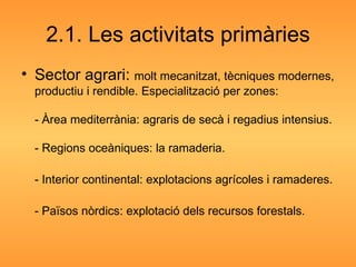 2.1. Les activitats primàries Sector agrari:  molt mecanitzat, tècniques modernes, productiu i rendible. Especialització per zones: - Àrea mediterrània: agraris de secà i regadius intensius. - Regions oceàniques: la ramaderia. - Interior continental: explotacions agrícoles i ramaderes. - Països nòrdics: explotació dels recursos forestals. 