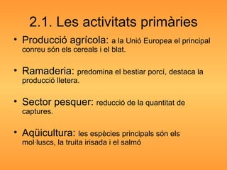 2.1. Les activitats primàries Producció agrícola:  a la Unió Europea el principal conreu són els cereals i el blat. Ramaderia:  predomina el bestiar porcí, destaca la producció lletera. Sector pesquer:  reducció de la quantitat de captures. Aqüicultura:  les espècies principals són els mol·luscs, la truita irisada i el salmó 