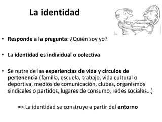 La identidad
• Responde a la pregunta: ¿Quién soy yo?
• La identidad es individual o colectiva
• Se nutre de las experiencias de vida y círculos de
pertenencia (familia, escuela, trabajo, vida cultural o
deportiva, medios de comunicación, clubes, organismos
sindicales o partidos, lugares de consumo, redes sociales…)
=> La identidad se construye a partir del entorno
 