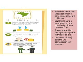 • No comer con manos
(hasta sándwich o
pizza); usar servieta o
cubiertos
• Soplarse la nariz o
estornudar en una
comida significa un
“enorme” “no”
• Fuerte proximidad
física (distancia) entre
individuos de pie
• Contactos (físicos)
durante una
conversación son
comunes
 