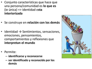 • Conjunto características que hace que
una persona/comunidad es lo que es
(ie única) => identidad esta
interiorizada
• Se construye en relación con los demás
• Identidad → Sentimientos, sensaciones,
emociones, pensamientos,
comportamientos y reflexiones que
interpretan el mundo
• Permite:
– identificarse y reconocerse
– ser identificado y reconocido por los
demás
 