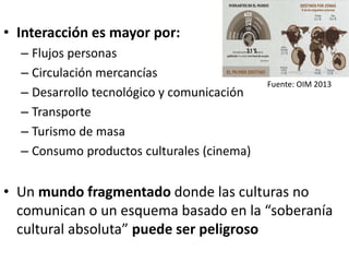 • Interacción es mayor por:
– Flujos personas
– Circulación mercancías
– Desarrollo tecnológico y comunicación
– Transporte
– Turismo de masa
– Consumo productos culturales (cinema)
• Un mundo fragmentado donde las culturas no
comunican o un esquema basado en la “soberanía
cultural absoluta” puede ser peligroso
Fuente: OIM 2013
 